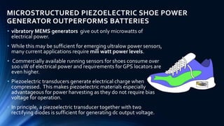 MICROSTRUCTURED PIEZOELECTRIC SHOE POWER 
GENERATOR OUTPERFORMS BATTERIES 
• vibratory MEMS generators give out only microwatts of 
electrical power. 
• While this may be sufficient for emerging ultralow power sensors, 
many current applications require mili watt power levels. 
• Commercially available running sensors for shoes consume over 
100 uW of electrical power and requirements for GPS locators are 
even higher. 
• Piezoelectric transducers generate electrical charge when 
compressed. This makes piezoelectric materials especially 
advantageous for power harvesting as they do not require bias 
voltage for operation. 
• In principle, a piezoelectric transducer together with two 
rectifying diodes is sufficient for generating dc output voltage. 
 
