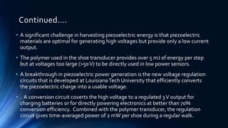 Continued…. 
• A significant challenge in harvesting piezoelectric energy is that piezoelectric 
materials are optimal for generating high voltages but provide only a low current 
output. 
• The polymer used in the shoe transducer provides over 5 mJ of energy per step 
but at voltages too large (>50 V) to be directly used in low power sensors. 
• A breakthrough in piezoelectric power generation is the new voltage regulation 
circuits that is developed at Louisiana Tech University that efficiently converts 
the piezoelectric charge into a usable voltage. 
• . A conversion circuit coverts the high voltage to a regulated 3 V output for 
charging batteries or for directly powering electronics at better than 70% 
conversion efficiency. Combined with the polymer transducer, the regulation 
circuit gives time-averaged power of 2 mWper shoe during a regular walk. 
 