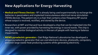 New Applications for Energy Harvesting 
• Medical and Fitness Devices:- RF is already being used experimentally to recharge the 
batteries in pacemakers and implanted transcutaneous electrical nerve stimulation 
(TENS) devices. The patient sits in a chair that contains a low-frequency RF source 
whose output is received, rectified, and stored by the device. 
• Researchers at MIT and Harvard have developed a chip that can be implanted into the 
inner ear, with power provided by harvesting the energy in sound waves. The chip is 
designed to monitor biological activity in the ears of people with hearing or balance 
impairments. 
• MEMS pyroelectric generator:- Oak Ridge National Laboratories has developed a 
unique pyroelectric generator that can cool electronic devices, photocells, computers, 
and even large waste-heat producing systems while generating electricity . 
 