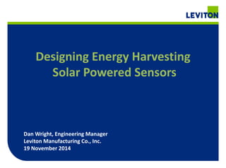 Designing Energy Harvesting 
Solar Powered Sensors 
Dan Wright, Engineering Manager 
Leviton Manufacturing Co., Inc. 
19 November 2014 
 