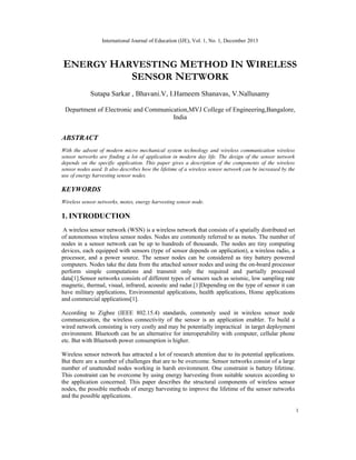 International Journal of Education (IJE), Vol. 1, No. 1, December 2013

ENERGY HARVESTING METHOD IN WIRELESS
SENSOR NETWORK
Sutapa Sarkar , Bhavani.V, I.Hameem Shanavas, V.Nallusamy
Department of Electronic and Communication,MVJ College of Engineering,Bangalore,
India

ABSTRACT
With the advent of modern micro mechanical system technology and wireless communication wireless
sensor networks are finding a lot of application in modern day life. The design of the sensor network
depends on the specific application. This paper gives a description of the components of the wireless
sensor nodes used. It also describes how the lifetime of a wireless sensor network can be increased by the
use of energy harvesting sensor nodes.

KEYWORDS
Wireless sensor networks, motes, energy harvesting sensor node.

1. INTRODUCTION
A wireless sensor network (WSN) is a wireless network that consists of a spatially distributed set
of autonomous wireless sensor nodes. Nodes are commonly referred to as motes. The number of
nodes in a sensor network can be up to hundreds of thousands. The nodes are tiny computing
devices, each equipped with sensors (type of sensor depends on application), a wireless radio, a
processor, and a power source. The sensor nodes can be considered as tiny battery powered
computers. Nodes take the data from the attached sensor nodes and using the on-board processor
perform simple computations and transmit only the required and partially processed
data[1].Sensor networks consists of different types of sensors such as seismic, low sampling rate
magnetic, thermal, visual, infrared, acoustic and radar.[1]Depending on the type of sensor it can
have military applications, Environmental applications, health applications, Home applications
and commercial applications[1].
According to Zigbee (IEEE 802.15.4) standards, commonly used in wireless sensor node
communication, the wireless connectivity of the sensor is an application enabler. To build a
wired network consisting is very costly and may be potentially impractical in target deployment
environment. Bluetooth can be an alternative for interoperability with computer, cellular phone
etc. But with Bluetooth power consumption is higher.
Wireless sensor network has attracted a lot of research attention due to its potential applications.
But there are a number of challenges that are to be overcome. Sensor networks consist of a large
number of unattended nodes working in harsh environment. One constraint is battery lifetime.
This constraint can be overcome by using energy harvesting from suitable sources according to
the application concerned. This paper describes the structural components of wireless sensor
nodes, the possible methods of energy harvesting to improve the lifetime of the sensor networks
and the possible applications.
1

 