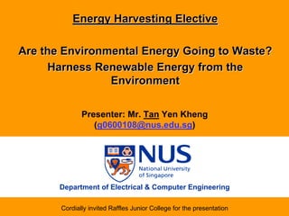 Energy Harvesting Elective

Are the Environmental Energy Going to Waste?
     Harness Renewable Energy from the
                Environment

              Presenter: Mr. Tan Yen Kheng
                 (g0600108@nus.edu.sg)




       Department of Electrical & Computer Engineering

       Cordially invited Raffles Junior College for the presentation
 
