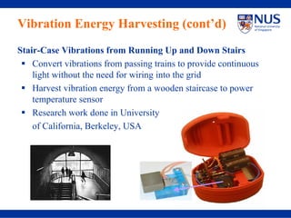 Vibration Energy Harvesting (cont’d)
Stair-Case Vibrations from Running Up and Down Stairs
    Convert vibrations from passing trains to provide continuous
    light without the need for wiring into the grid
    Harvest vibration energy from a wooden staircase to power
    temperature sensor
    Research work done in University
    of California, Berkeley, USA
 