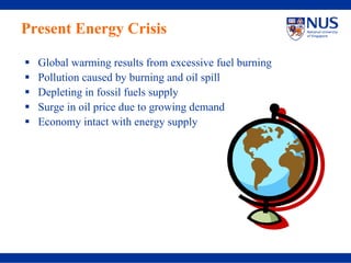 Present Energy Crisis

  Global warming results from excessive fuel burning
  Pollution caused by burning and oil spill
  Depleting in fossil fuels supply
  Surge in oil price due to growing demand
  Economy intact with energy supply
 