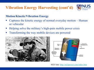 Vibration Energy Harvesting (cont’d)
Motion/Kinetic/Vibration Energy
 Captures the kinetic energy of normal everyday motion – Human
 or vehicular
 Helping solve the military’s high-pain mobile power crisis
 Transforming the way mobile devices are powered




                                  M2E link: http://m2epower.com/index.htm
 
