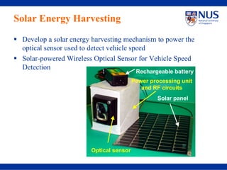 Solar Energy Harvesting
 Develop a solar energy harvesting mechanism to power the
 optical sensor used to detect vehicle speed
 Solar-powered Wireless Optical Sensor for Vehicle Speed
 Detection
                                         Rechargeable battery
                                        Power processing unit
                                           and RF circuits
                                                 Solar panel




                       Optical sensor
 