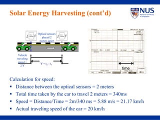 Solar Energy Harvesting (cont’d)

                   Optical sensors
                      placed 2
                    meters apart



    Vehicle
   traveling
               t                     t
    speed =    1                     2
                     Y = t2 – t1
      2/Y
                                                 time

Calculation for speed:
  Distance between the optical sensors = 2 meters
  Total time taken by the car to travel 2 meters = 340ms
  Speed = Distance/Time = 2m/340 ms = 5.88 m/s = 21.17 km/h
  Actual traveling speed of the car = 20 km/h
 
