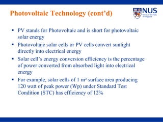 Photovoltaic Technology (cont’d)

  PV stands for Photovoltaic and is short for photovoltaic
  solar energy
  Photovoltaic solar cells or PV cells convert sunlight
  directly into electrical energy
  Solar cell’s energy conversion efficiency is the percentage
  of power converted from absorbed light into electrical
  energy
  For example, solar cells of 1 m² surface area producing
  120 watt of peak power (Wp) under Standard Test
  Condition (STC) has efficiency of 12%
 
