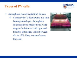 Types of PV cells

  Amorphous (Non-Crystalline) Silicon
     Composed of silicon atoms in a thin
     homogenous layer. Amorphous
     silicon can be deposited on a wide
     range of substrates, both rigid and
     flexible. Efficiency varies between
     4% to 12%. Easy to manufacture,
     low cost
 