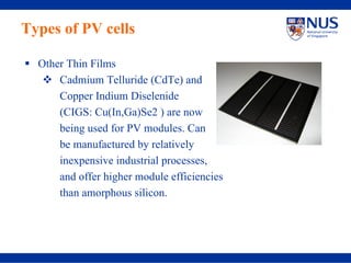 Types of PV cells

  Other Thin Films
      Cadmium Telluride (CdTe) and
      Copper Indium Diselenide
      (CIGS: Cu(In,Ga)Se2 ) are now
      being used for PV modules. Can
      be manufactured by relatively
      inexpensive industrial processes,
      and offer higher module efficiencies
      than amorphous silicon.
 