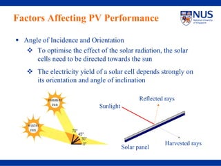 Factors Affecting PV Performance

  Angle of Incidence and Orientation
      To optimise the effect of the solar radiation, the solar
      cells need to be directed towards the sun
       The electricity yield of a solar cell depends strongly on
       its orientation and angle of inclination

                                               Reflected rays
                             Sunlight




                                                         Harvested rays
                                        Solar panel
 