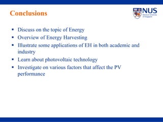 Conclusions

  Discuss on the topic of Energy
  Overview of Energy Harvesting
  Illustrate some applications of EH in both academic and
  industry
  Learn about photovoltaic technology
  Investigate on various factors that affect the PV
  performance
 