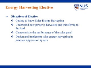 Energy Harvesting Elective

  Objectives of Elective
     Getting to know Solar Energy Harvesting
     Understand how power is harvested and transferred to
     the load
     Characteristic the performance of the solar panel
     Design and implement solar energy harvesting in
     practical application system
 