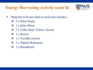Energy Harvesting Activity (cont’d)

  Materials to be provided to each team include: -
     2 x Solar Panels
     1 x Solar Motor
     3 x LEDs (Red, Yellow, Green)
     1 x Buzzer
     1 x Variable resistor
     1 x Digital Multimeter
     1 x Breadboard
 