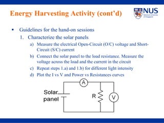 Energy Harvesting Activity (cont’d)

  Guidelines for the hand-on sessions
  1. Characterize the solar panels
      a) Measure the electrical Open-Circuit (O/C) voltage and Short-
         Circuit (S/C) current
      b) Connect the solar panel to the load resistance. Measure the
         voltage across the load and the current in the circuit
      c) Repeat steps 1.a) and 1.b) for different light intensity
      d) Plot the I vs V and Power vs Resistances curves
 