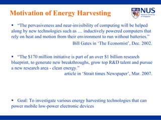 Motivation of Energy Harvesting
   “The pervasiveness and near-invisibility of computing will be helped
along by new technologies such as … inductively powered computers that
rely on heat and motion from their environment to run without batteries.”
                                Bill Gates in ‘The Economist’, Dec. 2002.

   “The $170 million initiative is part of an over $1 billion research
blueprint, to generate new breakthroughs, grow top R&D talent and pursue
a new research area - clean energy.”
                            article in ‘Strait times Newspaper’, Mar. 2007.




  Goal: To investigate various energy harvesting technologies that can
power mobile low-power electronic devices
 