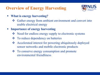 Overview of Energy Harvesting
  What is energy harvesting?
     Gather energy from ambient environment and convert into
     usable electrical energy
  Importance of energy harvesting
     Need for endless energy supply to electronic systems
     To reduce dependency on batteries
     Accelerated interest for powering ubiquitously deployed
     sensor networks and mobile electronic products
     To conserve energy consumption and promote
     environmental friendliness
 
