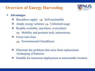 Overview of Energy Harvesting
  Advantages
     Boundless supply ⇒ Self-sustainable
     Ample energy solution ⇒ Unlimited usage
     Readily available, anywhere, everywhere
     ⇒ Mobility and promote truly autonomous
     Green and clean
     ⇒ Environmental friendliness

      Eliminate the problems that arise from replacement
      /recharging of batteries
      Suitable for numerous deployment at unreachable location
 