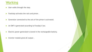 Working
 User walks through the step.
 Footstep activates the rack and pinion .
 Generator connected to the axis of the pinion is activated.
 An EMF is generated according to Faraday’s law.
 Electric power generated is stored in the rechargeable battery.
 Inverter module gives AC output .
10
 