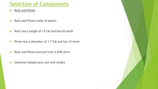 Selection of Components
 Rack and Pinion
 Rack and Pinion made of plastic
 Rack has a length of 13 CM and has 65 teeth
 Pinion has a diameter of 1.7 CM and has 15 teeth
 Rack and Pinion sourced from a DVD drive
 Selection helped save cost and weight
12
 