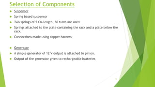 Selection of Components
 Suspensor
 Spring based suspensor
 Two springs of 5 CM length, 50 turns are used
 Springs attached to the plate containing the rack and a plate below the
rack.
 Connections made using copper harness
 Generator
 A simple generator of 12 V output is attached to pinion.
 Output of the generator given to rechargeable batteries
15
 