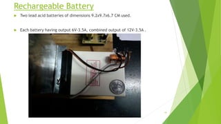 Rechargeable Battery
 Two lead acid batteries of dimensions 9.2x9.7x6.7 CM used.
 Each battery having output 6V-3.5A, combined output of 12V-3.5A .
18
 