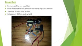 Inverter
 Inverter used has two transistors
 Pulse Width Modulation Generator coordinates input to transistor
 Transistor supplies input to coils
 Coils convert DC from battery to AC
19
 