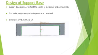 Design of Support Base
 Support Base designed to hold the weight of the setup, and add stability.
 Flat surface with two protruding ends to act as stand
 Dimension of 45.1x30x3.2 CM
23
 