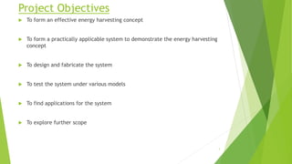 Project Objectives
 To form an effective energy harvesting concept
 To form a practically applicable system to demonstrate the energy harvesting
concept
 To design and fabricate the system
 To test the system under various models
 To find applications for the system
 To explore further scope
3
 