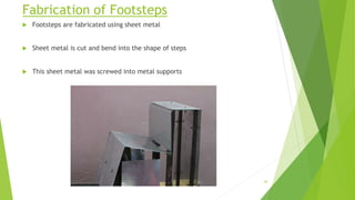 Fabrication of Footsteps
 Footsteps are fabricated using sheet metal
 Sheet metal is cut and bend into the shape of steps
 This sheet metal was screwed into metal supports
30
 