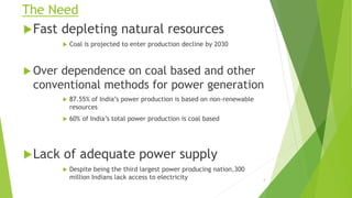 The Need
Fast depleting natural resources
 Coal is projected to enter production decline by 2030
 Over dependence on coal based and other
conventional methods for power generation
 87.55% of India’s power production is based on non-renewable
resources
 60% of India’s total power production is coal based
Lack of adequate power supply
 Despite being the third largest power producing nation,300
million Indians lack access to electricity 4
 