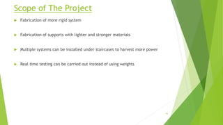 Scope of The Project
 Fabrication of more rigid system
 Fabrication of supports with lighter and stronger materials
 Multiple systems can be installed under staircases to harvest more power
 Real time testing can be carried out instead of using weights
42
 