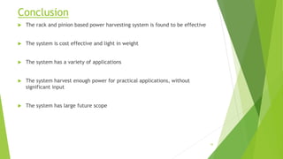 Conclusion
 The rack and pinion based power harvesting system is found to be effective
 The system is cost effective and light in weight
 The system has a variety of applications
 The system harvest enough power for practical applications, without
significant input
 The system has large future scope
43
 