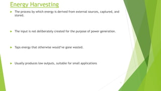 Energy Harvesting
 The process by which energy is derived from external sources, captured, and
stored.
 The input is not deliberately created for the purpose of power generation.
 Taps energy that otherwise would’ve gone wasted.
 Usually produces low outputs, suitable for small applications
5
 