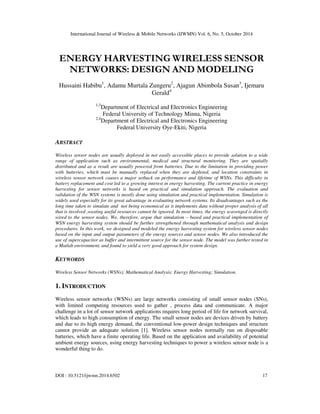 International Journal of Wireless & Mobile Networks (IJWMN) Vol. 6, No. 5, October 2014 
ENERGY HARVESTING WIRELESS SENSOR 
NETWORKS: DESIGN AND MODELING 
Hussaini Habibu1, Adamu Murtala Zungeru2, Ajagun Abimbola Susan3, Ijemaru 
Gerald4 
1,3Department of Electrical and Electronics Engineering 
Federal University of Technology Minna, Nigeria 
2,4Department of Electrical and Electronics Engineering 
Federal University Oye-Ekiti, Nigeria 
ABSTRACT 
Wireless sensor nodes are usually deployed in not easily accessible places to provide solution to a wide 
range of application such as environmental, medical and structural monitoring. They are spatially 
distributed and as a result are usually powered from batteries. Due to the limitation in providing power 
with batteries, which must be manually replaced when they are depleted, and location constraints in 
wireless sensor network causes a major setback on performance and lifetime of WSNs. This difficulty in 
battery replacement and cost led to a growing interest in energy harvesting. The current practice in energy 
harvesting for sensor networks is based on practical and simulation approach. The evaluation and 
validation of the WSN systems is mostly done using simulation and practical implementation. Simulation is 
widely used especially for its great advantage in evaluating network systems. Its disadvantages such as the 
long time taken to simulate and not being economical as it implements data without proper analysis of all 
that is involved ,wasting useful resources cannot be ignored. In most times, the energy scavenged is directly 
wired to the sensor nodes. We, therefore, argue that simulation – based and practical implementation of 
WSN energy harvesting system should be further strengthened through mathematical analysis and design 
procedures. In this work, we designed and modeled the energy harvesting system for wireless sensor nodes 
based on the input and output parameters of the energy sources and sensor nodes. We also introduced the 
use of supercapacitor as buffer and intermittent source for the sensor node. The model was further tested in 
a Matlab environment, and found to yield a very good approach for system design. 
KEYWORDS 
Wireless Sensor Networks (WSNs); Mathematical Analysis; Energy Harvesting; Simulation. 
1. INTRODUCTION 
Wireless sensor networks (WSNs) are large networks consisting of small sensor nodes (SNs), 
with limited computing resources used to gather , process data and communicate. A major 
challenge in a lot of sensor network applications requires long period of life for network survival, 
which leads to high consumption of energy. The small sensor nodes are devices driven by battery 
and due to its high energy demand, the conventional low-power design techniques and structure 
cannot provide an adequate solution [1]. Wireless sensor nodes normally run on disposable 
batteries, which have a finite operating life. Based on the application and availability of potential 
ambient energy sources, using energy harvesting techniques to power a wireless sensor node is a 
wonderful thing to do. 
DOI : 10.5121/ijwmn.2014.6502 17 
 