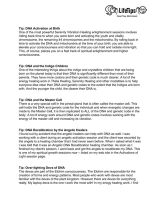  
 
Tip: DNA Activation at Birth
One of the most powerful Serenity Vibration Healing enlightenment sessions involves
rolling back time to when you were born and activating the youth and vitality
chromosome, the remaining 44 chromosomes and the mitochondria. By rolling back in
time to activate the DNA and mitochondria at the time of your birth, you are able to
elevate your consciousness and vibration so that you can hold and radiate more light.
This, of course, places you on a fast track of spiritual enlightenment and higher
consciousness.
 
 
Tip: DNA and the Indigo Children
One of the interesting things about the indigo and crystalline children that are being
born on the planet today is that their DNA is significantly different than most of their
parents. They have more codons and their genetic code is much clearer. A lot of the
energy healing work in Theta Healing, Serenity Healing and other modalities is to help
everyone else clear their DNA and genetic codes to the extent that the Indigos are born
with. And the younger the child, the clearer their DNA is.
 
 
Tip: DNA and the Master Cell
There is a very special cell in the pineal gland that is often called the master cell. This
cell holds the DNA and genetic code for the individual and when energetic changes are
made to the Master Cell, it is then replicated to ALL of the DNA and genetic code in the
body. A lot of energy work around DNA and genetic codes involves working with the
energy of the master cell and increasing its vibration.
 
 
Tip: DNA Recalibration by the Angelic Healers
I found out by accident that the angelic healers can help with DNA as well. I was
working with a client during an angelic activation session and the client was escorted by
the angels to a healing chamber that I had never seen before. When I asked what it was
I was told that it was an Angelic DNA Recalibration healing chamber. As soon as I
finished my client's session, I went back and got the angels to recalibrate my DNA. This
is one of my spiritual growth sessions now – listed on my web site in the Activations of
Light session page.
 
 
Tip: Over-lighting Deva of DNA
The devas are part of the Elohim consciousness. The Elohim are responsible for the
creation of forms and energy patterns. Most people who work with devas are most
familiar with the devas of the plant kingdom. However there are devas for everything
really. My laptop deva is the one I work the most with! In my enegy healing work, I find
 