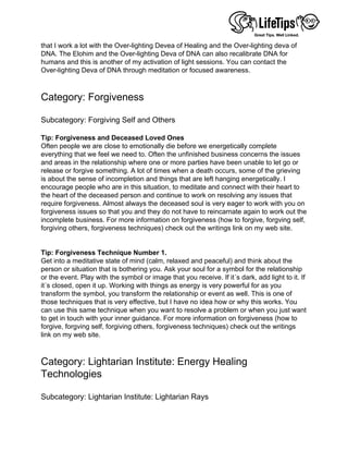 that I work a lot with the Over-lighting Devea of Healing and the Over-lighting deva of
DNA. The Elohim and the Over-lighting Deva of DNA can also recalibrate DNA for
humans and this is another of my activation of light sessions. You can contact the
Over-lighting Deva of DNA through meditation or focused awareness.
 
 
Category: Forgiveness
 
Subcategory: Forgiving Self and Others
 
Tip: Forgiveness and Deceased Loved Ones
Often people we are close to emotionally die before we energetically complete
everything that we feel we need to. Often the unfinished business concerns the issues
and areas in the relationship where one or more parties have been unable to let go or
release or forgive something. A lot of times when a death occurs, some of the grieving
is about the sense of incompletion and things that are left hanging energetically. I
encourage people who are in this situation, to meditate and connect with their heart to
the heart of the deceased person and continue to work on resolving any issues that
require forgiveness. Almost always the deceased soul is very eager to work with you on
forgiveness issues so that you and they do not have to reincarnate again to work out the
incomplete business. For more information on forgiveness (how to forgive, forgving self,
forgiving others, forgiveness techniques) check out the writings link on my web site.
 
 
Tip: Forgiveness Technique Number 1.
Get into a meditative state of mind (calm, relaxed and peaceful) and think about the
person or situation that is bothering you. Ask your soul for a symbol for the relationship
or the event. Play with the symbol or image that you receive. If it´s dark, add light to it. If
it´s closed, open it up. Working with things as energy is very powerful for as you
transform the symbol, you transform the relationship or event as well. This is one of
those techniques that is very effective, but I have no idea how or why this works. You
can use this same technique when you want to resolve a problem or when you just want
to get in touch with your inner guidance. For more information on forgiveness (how to
forgive, forgving self, forgiving others, forgiveness techniques) check out the writings
link on my web site.
 
 
Category: Lightarian Institute: Energy Healing
Technologies
 
Subcategory: Lightarian Institute: Lightarian Rays
 