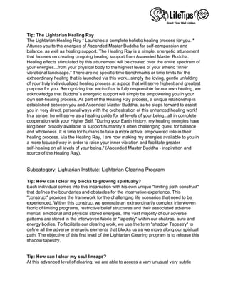 
Tip: The Lightarian Healing Ray
The Lightarian Healing Ray * Launches a complete holistic healing process for you. *
Attunes you to the energies of Ascended Master Buddha for self-compassion and
balance, as well as healing support. The Healing Ray is a simple, energetic attunement
that focuses on creating on-going healing support from Ascended Master Buddha.
Healing effects stimulated by this attunement will be created over the entire spectrum of
your energies...from your physical body to the highest levels of your etheric "inner
vibrational landscape." There are no specific time benchmarks or time limits for the
extraordinary healing that is launched via this work...simply the loving, gentle unfolding
of your truly individualized healing process at a pace that will serve highest and greatest
purpose for you. Recognizing that each of us is fully responsible for our own healing, we
acknowledge that Buddha´s energetic support will simply be empowering you in your
own self-healing process. As part of the Healing Ray process, a unique relationship is
established between you and Ascended Master Buddha, as he steps forward to assist
you in very direct, personal ways with the orchestration of this enhanced healing work!
In a sense, he will serve as a healing guide for all levels of your being...all in complete
cooperation with your Higher Self. "During your Earth history, my healing energies have
long been broadly available to support humanity´s often challenging quest for balance
and wholeness. It is time for humans to take a more active, empowered role in their
healing process. Via the Healing Ray, I am now making my energies available to you in
a more focused way in order to raise your inner vibration and facilitate greater
self-healing on all levels of your being." (Ascended Master Buddha - inspiration and
source of the Healing Ray).
 
 
Subcategory: Lightarian Institute: Lightarian Clearing Program
 
Tip: How can I clear my blocks to growing spiritually?
Each individual comes into this incarnation with his own unique "limiting path construct"
that defines the boundaries and obstacles for the incarnation experience. This
"construct" provides the framework for the challenging life scenarios that need to be
experienced. Within this construct we generate an extraordinarily complex interwoven
fabric of limiting programs, restrictive belief structures and their associated adverse
mental, emotional and physical stored energies. The vast majority of our adverse
patterns are stored in the interwoven fabric or "tapestry" within our chakras, aura and
energy bodies. To facilitate our clearing work, we use the term "shadow Tapestry" to
define all the adverse energetic elements that blocks us as we move along our spiritual
path. The objective of this first level of the Lightarian Clearing program is to release this
shadow tapestry.
 
 
Tip: How can I clear my soul lineage?
At this advanced level of clearing, we are able to access a very unusual very subtle
 