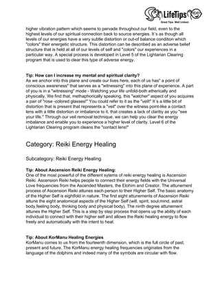 higher vibration pattern which seems to pervade throughout our field, even to the
highest levels of our spiritual connection back to source energies. It´s as though all
levels of our energies have a very subtle distortion or out-of balance condition which
"colors" their energetic structure. This distortion can be described as an adverse belief
structure that is held at all of our levels of self and "colors" our experiences in a
particular way. A special process is developed in Level 5 of the Lightarian Clearing
program that is used to clear this type of adverse energy.
 
 
Tip: How can I increase my mental and spiritual clarity?
As we anchor into this plane and create our lives here, each of us has" a point of
conscious awareness" that serves as a "witnessing" into this plane of experience. A part
of you is in a "witnessing" mode - Watching your life unfold-both etherically and
physically. We find that, methaphorically speaking, this "watcher" aspect of you acquires
a pair of "rose -colored glasses!" You could refer to it as the "veil!" It´s a little bit of
distortion that is present that represents a "veil" over the witness point-like a contact
lens with a little distortion or imbalance to it, that creates a lack of claritiy as you "see
your life." Through our veil removal technique, we can help you clear the energy
imbalance and enable you to experience a higher level of clarity. Level 6 of the
Lightarian Clearing program cleans the "contact lens!"
 
 
Category: Reiki Energy Healing
 
Subcategory: Reiki Energy Healing
 
Tip: About Ascension Reiki Energy Healing:
One of the most powerful of the different sytems of reiki energy healing is Ascension
Reiki. Ascension Reiki helps people to connect their energy fields with the Universal
Love frequencies from the Ascended Masters, the Elohim and Creator. The attunement
process of Ascension Reiki attunes each person to their Higher Self. The basic anatomy
of the Higher Self is eightfold in nature. The first eight attunements of Ascension Reiki
attune the eight anatomical aspects of the Higher Self (will, spirit, soul,mind, astral
body,feeling body, thinking body and physical body). The ninth degree attunement
attunes the Higher Self. This is a step by step process that opens up the ability of each
individual to connect with their higher self and allows the Reiki healing energy to flow
freely and automatically with the intent to heal.
 
 
Tip: About KorManu Healing Energies
KorManu comes to us from the fourteenth dimension, which is the full circle of past,
present and future. The KorManu energy healing frequencies originates from the
language of the dolphins and indeed many of the symbols are circular with flow.
 