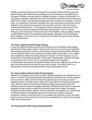 KorManu is being brought to earth through the co-creative efforts of human receivers,
dolphin holders and interdimensional beings who are committed to the awakening of
this planet. KorManu energy healing is intelligent, powerful, creative and dramatic. It is
evolutionary, therefore individuals who have received this attunement will be inspired by
Spirit in the moment, and will bring through many other symbols and methods of moving
Light. It is evolutionary, therefore individuals who have received this attunement will be
assisted in their own personal evolution and ascension process. The First Facet is
Transcendent Man/Woman. In this stage the Initiate receives the attunement for this
level, and also receives a personal symbol that represents the "core" or original
frequency of the individual. The Second Facet of the KorManu energy healing modality
is called Master Healer and Light Bearing Receptacle. Although it is not technically a
Reiki modality, you do have to have received the Usui Reiki attunements and symbols
to work with Kormanu.
 
 
Tip: About Lightarian Reiki Energy Healing:
I enjoy the Lightarian Reiki attunements and these are the only Reiki energy healing
attunements I feel guided to offer to clients at this time. As you receive your Lightarian
Reiki energy healing attunements, various levels of personal healing will be stimulated
and the vibration levels of your chakras and subtle bodies will be raised. Your mastery
and capability for delivering healing energies of a higher and finer frequency to your
clients will be dramatically expanded. Various latent "spiritual gifts & talents" may start
to manifest and your "sense of self" may expand based on the energetic
transformations launched by the Lightarian Reiki attunements. AND you do not have to
learn any new symbols other than the Usui Reiki symbols. Usui Reiki Level 3 is a
prerequisite to receive the Lightarian Reiki energy healing attunements.
 
 
Tip: About Sekhem Seichim Reiki Energy Healing:
Sekhem is an Egyptian word meaning power. Sekhem basically is the Egyptian term for
prana, chi and ki: the all-encompassing essential force that binds the universe together
and is present in all life. Seichim means living light energy and is also an ancient
Egyptian system of healing wisdom. Reiki is the Japanese word meaning universal life
force. Reiki and Seichim are distinctly different energy healing systems that until
recently have been taught and applied separately. Sekhem Seichim Reiki is a powerful
alternative energy healing modality that combines these three related, yet distinct,
multidimensional energies. Sekhem, Seichim and Reiki work together as a unified triad
of healing energies to completely balance and harmonize a person´s physical,
emotional, mental and spiritual bodies. Thus enabling the individual to carry more light
and love and to anchor and ground more of the essential life force within his/her energy
fields and consciousness.
 
 
Tip: Working with Reiki Energy Healing Symbols
 