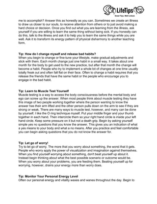 me to accomplish? Answer this as honestly as you can. Sometimes we create an illness
to draw us closer to our souls, to receive attention from others or to just avoid making a
hard choice or decision. Once you find out what you are learning from the illness, ask
yourself if you are willing to learn the same thing without being sick. If you honestly can
do this, talk to the illness and ask it to help you to learn the same things while you are
well. Ask it to transform its energy pattern of physical disharmony to another teaching
form.
 
 
Tip: How do I change myself and release bad habits?
When you begin to change or fine-tune your lifestyle, make gradual adjustments and
stick with them. Each month change just one habit in a small way. It takes about one
month for the body to get used to the new practice, but after that month the change will
become a habit. People who try to implement a whole lot of changes at one time usually
totally freak out and often fall flat on their face. Often to change a habit requires that you
release the friends that have the same habit or the people who encourage you to
engage in the bad habit.
 
 
Tip: Learn to Muscle Test Yourself
Muscle testing is a way to access the body consciousness before the mental body and
ego can screw up the answer. When most people think about muscle testing they have
this image of two people working together where the person wanting to know the
answer has their arm lifted and the other person pulls down on the arm to see if they are
strong or weak. There are many ways to muscle test, however, and many can be done
by yourself. I like the O ring technique myself. Put your middle finger and your thumb
together in each hand. Then intercircle them so your right hand circle is inside your left
hand circle. Keep some pressure on it but not a death grip. Begin by asking yourself
simple yes no questions that you know the answer. This gives you an indication of what
a yes means to your body and what a no means. After you practice and feel comfortable
you can begin asking questions that you do not know the answer for.
 
 
Tip: Let go of worry!
Try to let go of worry. The more that you worry about something, the worst that it gets.
People who worry apply the power of visualization and imagination against themselves.
When you find yourself worrying about something, don't beat yourself up about it.
Instead begin thinking about what the best possible scenario or outcome would be.
When you worry about your problems, you are feeding them. Beating yourself up for
worrying, however, drains your energy more than worry does.
 
 
Tip: Monitor Your Personal Energy Level
Often our personal energy and vitality waxes and wanes throughout the day. Begin to
 