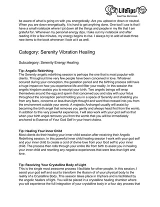 be aware of what is going on with you energetically. Are you upbeat or down or neutral.
When you are down energetically, it is hard to get anything done. One tool I use is that I
have a small notebook where I jot down all the things and people in my life that I am
grateful for. Whenever my personal energy dips, I take out my notebook and after
reading it for a few minutes, my energy begins to rise. I always try to add at least three
new items to the book whenever I look at it as well.
 
 
Category: Serenity Vibration Healing
 
Subcategory: Serenity Energy Healing
 
Tip: Angelic Rebirthing
The Serenity angelic rebirthing session is perhaps the one that is most popular with
clients. Throughout time very few people have been conceived in love. Whatever
occured during your conception, the gestation period and the birthing process still have
a huge impact on how you experience life and filter your reality. In this session the
angelic kingdom assists you to rescript your birth. Two angelic beings will wrap
themselves around the egg and sperm that conceived you and stay with your fetus
throughout the conception period holding you in a space of Serenity and shielding you
from any fears, concerns or less-than-light thought and word that crossed into you from
the environment outside your womb. A majestic Archangel usually will assist by
becoming the birth angel that removes you gently and always head first from the womb.
In addition to this very powerful experience, I will also work with your god self so that
when your birth angel removes you from the womb that you will be immediately
anchored to Essence of Your God Self in your heart chakra.
 
 
Tip: Healing Your Inner Child
Most clients do their healing your inner child session after receiving their Angelic
Rebirthing session. In this powerful inner child healing session I work with your god self
and your inner child to create a cord of divine love from your God self to your inner
child. The process then rolls through your entire life from birth to assist you in healing
your inner child and rewriting any negative experiences that were less than light and
love.
 
 
Tip: Receiving Your Crystalline Body of Light
This is the single most awesome process I facilitate for other people. In this session, I
assist your god self and soul to transform the illusion of of your physical body to the
reality of a Crystalline Body. This session takes place in Imphara and is facilitated by
the angelic healers of light. You will be placed in a crystalline healing chamber where
you will experience the full integration of your crystalline body in a four day process that
 