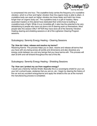 is compressed into one hour. The crystalline body carries the frequency of a crystalline
vibration, which is a finer and higher vibration than the organic body is able to attain. A
crystalline body can reach an higher vibration ten times faster and hold it ten times
longer than an organic body can. The crystalline body is a gift of mastery. Many
ascended masters on this planet have dedicated their entire lives to building a
crystalline body of light. While it is an incredible gift, it also has the potential to be very
destabilizing to people who have not done a lot of clearing work on themselves. Most
people take this session ONLY AFTER they have done all of the Serenity Vibration
Healing clearing and shielding sessions or all of the Lightarian Clearing Program
sessions.
 
 
Subcategory: Serenity Energy Healing - Clearing Sessions
 
Tip: How do I clear, release and resolve my karma?
Resolving Karma: This process helps you to clear, resolve and release all karma that
you have with any being across all worlds and dimensions and also dissolves any
energy cords between you and any beings that you have karma with. This process will
start at birth and roll forward throughout the rest of this life.
 
 
Subcategory: Serenity Energy Healing - Shielding Sessions
 
Tip: How can I protect my car from negative energy?
I would use a Serenity Vehicle Shield. Basically this is a sovereignty shield for your car,
your kid´s school buses, airplanes that you are on, etc. I begin by clearing the history of
the car and any accident energy/karma and apply the shield to the car at the moment
the manufacturing process is completed.
 
 
 