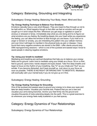 Category: Balancing, Grounding and Integrating
 
Subcategory: Energy Healing: Balancing Your Body, Heart, Mind and Soul
 
Tip: Energy Healing Technique to Balance Your Emotions
Emotions naturally have a very short lifespan. They are meant to flow through us not to
be held within us. What happens though is that often we feel an emotion and we get
caught up in it and it stops the flow. Whenever you get angry or agitated or upset or
anxious or stressed or tense, immediately stop what you are doing and try to figure out
what emotions are you feeling. By breathing deeply into your heart while you experience
the feeling, you can allow the emotion to flow through you and leave. If you hold on to
anger or tension or anxiety, you are imbedding this pattern into your cellular memory
and over time it will begin to manifest in the physical body as pain or disease. I have
found that many negative emotions are stored in the DNA. I offer clients around sixty
DNA reprogramming sessions – which is one of the quickest and easiest ways I know to
assist people in clearing negative emotions.
 
 
Tip: Using your breath to meditate!
Meditating and breathing are spiritual disciplines that help you to balance your energy
fields and to ground. Learn how to meditate using your breath as a focus. Sit on a chair,
feet to ground, spine erect, hands clasped and eyes closed. Take five deep breaths and
begin to focus on the rhythm of your breathing. Say "In" as you inhale and "Out" as you
exhale. If you become distracted, don't beat yourself up. Just return to your focus as
soon as possible. THERE IS NO RIGHT OR WRONG WAY TO MEDITATE. Meditation
will eventually calm your mental body if you do not give up on it first.
 
 
Subcategory: Energy Healing: Grounding
 
Tip: Energy Healing Technique for Grounding
One of the quickest and easiest ways to ground your energy is to close your eyes and
take ten deep breaths. Visualize your favorite tree. Pretend that you are a tree and
visualize your arms being branches. Anchor your feet firmly into the ground and
visualize thousands of roots extending deeply into the earth. This is a great exercise to
do whenever your energy feels really scattered or you feel spacey.
 
 
Category: Energy Dynamics of Your Relationships
 
Subcategory: Energy Dynamics of Your Relationships
 
 