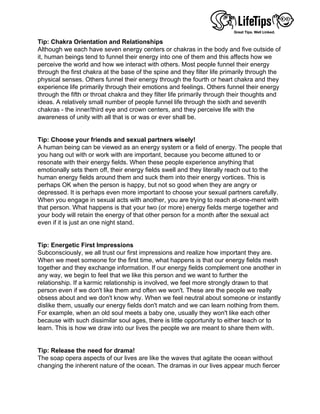 Tip: Chakra Orientation and Relationships
Although we each have seven energy centers or chakras in the body and five outside of
it, human beings tend to funnel their energy into one of them and this affects how we
perceive the world and how we interact with others. Most people funnel their energy
through the first chakra at the base of the spine and they filter life primarily through the
physical senses. Others funnel their energy through the fourth or heart chakra and they
experience life primarily through their emotions and feelings. Others funnel their energy
through the fifth or throat chakra and they filter life primarily through their thoughts and
ideas. A relatively small number of people funnel life through the sixth and seventh
chakras - the inner/third eye and crown centers, and they perceive life with the
awareness of unity with all that is or was or ever shall be.
 
 
Tip: Choose your friends and sexual partners wisely!
A human being can be viewed as an energy system or a field of energy. The people that
you hang out with or work with are important, because you become attuned to or
resonate with their energy fields. When these people experience anything that
emotionally sets them off, their energy fields swell and they literally reach out to the
human energy fields around them and suck them into their energy vortices. This is
perhaps OK when the person is happy, but not so good when they are angry or
depressed. It is perhaps even more important to choose your sexual partners carefully.
When you engage in sexual acts with another, you are trying to reach at-one-ment with
that person. What happens is that your two (or more) energy fields merge together and
your body will retain the energy of that other person for a month after the sexual act
even if it is just an one night stand.
 
 
Tip: Energetic First Impressions
Subconsciously, we all trust our first impressions and realize how important they are.
When we meet someone for the first time, what happens is that our energy fields mesh
together and they exchange information. If our energy fields complement one another in
any way, we begin to feel that we like this person and we want to further the
relationship. If a karmic relationship is involved, we feel more strongly drawn to that
person even if we don't like them and often we won't. These are the people we really
obsess about and we don't know why. When we feel neutral about someone or instantly
dislike them, usually our energy fields don't match and we can learn nothing from them.
For example, when an old soul meets a baby one, usually they won't like each other
because with such dissimilar soul ages, there is little opportunity to either teach or to
learn. This is how we draw into our lives the people we are meant to share them with.
 
 
Tip: Release the need for drama!
The soap opera aspects of our lives are like the waves that agitate the ocean without
changing the inherent nature of the ocean. The dramas in our lives appear much fiercer
 