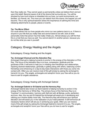 than they really are. They cannot upset us permanently unless we believe them and act
upon this belief. Become aware of all of the drama that surrounds you. You will be
shocked by how much drama is imbedded into our lives, our work environments, our
families, our friends, etc. The more you can detach from this drama, the happier you will
become. This is why spiritual teachers stress the importance of calming the mind and
releasing attachments to people, places or events.
 
 
Tip: The Mirror Effect
Our souls attract into our lives people who mirror our own patterns back to us. If there is
anyone in your life that you really hate and cannot stand to be with, look at what
personality traits that person has that really irritate you. Almost always you will find that
this is a trait that you have as well. You cannot stand it in another person, because you
do not like what you see in yourself.
 
 
Category: Energy Healing and the Angels
 
Subcategory: Energy Healing and the Angels
 
Tip: Archangel Chamuel and the Adoration Ray
Archangel Chamuel is helping humanity to anchor in the energy of the Adoration or Pink
Ray. The focus of the Adoration Ray is on love, compassion, gratitude and the
goodness of life. It will work to help you in initiating new friendships and relationships,
repairing strained relationships, generally in getting along with others, balancing current
friendships and enhancing on a day-to-day basis interactions with those you come into
contact with. Often you can receive most of this gift simply by asking the archangel to
transmit it to you. The angels, archangels and seraphim honor your free will so you do
have to ask for angelic assistance.
 
 
Subcategory: Energy Healing with Archangel Gabriel
 
Tip: Archangel Gabriel or St Gabriel and the Harmony Ray
Archangel Gabriel also known as Saint Gabriel is helping humanity to anchor in the
energy of the Harmony or White Ray. The primary focus of the Harmony Ray is on
"trueness" in communication, harmony with Self and with all Beings, purity, perfection,
and love. Also, this ray and St Gabriel the Archangel will assist you in developing and
utilizing your intuitive ability more fully. The Harmony Ray will enhance your spiritual
elevation and will assist you in the realization of your total potential. It will harmonize all
necessary factors which will aid you in achieving your goals. Often you can receive
most of this gift simply by asking the Archangel Gabriel to transmit it to you. The angels,
archangels and seraphim honor your free will so you do have to ask for angelic
 