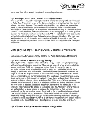 honor your free will so you do have to ask for angelic assistance.
 
 
Tip: Archangel Uriel or Saint Uriel and the Compassion Ray
Archangel Uriel or St Uriel is helping humanity to anchor the energy of the Compassion
or Ruby Ray. The primary focus of the Compassion Ray is on spiritual service, love for
others, peace and devotion. This spectacular ray will support a Being on an ongoing
basis in the many twists and turns in their spiritual journey. From channeled notes,
Archangel or Saint Uriel says, "in a very direct sense the Ruby Ray of Grace will support
spiritual healers, teachers and everyone seeking truths or engaged in a Divine spiritual
journey. For it is this love which serves humanity." Most emphatically, it will accentuate
and radiate spiritual vitality to any Being who seeks its energizing love. Often you can
receive most of this gift simply by asking Archangel Uriel to transmit it to you. The
angels, archangels and seraphim honor your free will so you do have to ask for angelic
assistance.
 
 
Category: Energy Healing: Aura, Chakras & Meridians
 
Subcategory: Alternative Energy Healing for Aura, Chakras and Meridians
 
Tip: A description of alternative energy healing!
Basically from the perspective of an alternative energy healer – everything is energy
with a certain vibration and frequency. When we are born, all of our systems, chakras,
organs, meridians, DNA, aura layers and energy fields vibrate at the level of
unconditional love which is optimal for physical health and well-being (this life force
energy is also called reiki, prana or chi). Immediately after we are born, however, we
begin to absorb the negative beliefs of our family and society and to block the natural
flow of emotions through our consciousness. This creates an imbalance in our energy
fields and aura and their frequency or vibration level drops and eventually this creates
physical problems, disease, stress and discomfort. While most of Western science
focuses on the symptoms or effects of energetic imbalances, energy healing addresses
the root cause of disease, stress and discomfort. Sometimes the root cause of an
energetic weakness may be related to karma or a past life. Alternative energy healers
act as facilitators to assist people to upgrade the frequencies of their physical,
emotional, mental and spiritual energy fields back to the original level of unconditional
love so that imbalances can be released. Often it can be quicker to clear things with
alternative energy healing than through more traditional healing treatments and drugs.
Disclaimer: There are probably hundreds of different forms of alternative energy healing
modalities on the planet today and I do not profess to be an expert on all of them.
 
 
Tip: About Bill Austin: Reiki Master & Distant Energy Healer
 