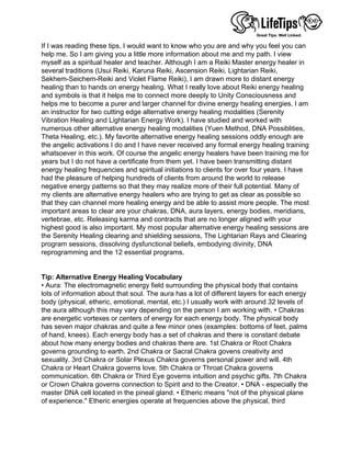 If I was reading these tips, I would want to know who you are and why you feel you can
help me. So I am giving you a little more information about me and my path. I view
myself as a spiritual healer and teacher. Although I am a Reiki Master energy healer in
several traditions (Usui Reiki, Karuna Reiki, Ascension Reiki, Lightarian Reiki,
Sekhem-Seichem-Reiki and Violet Flame Reiki), I am drawn more to distant energy
healing than to hands on energy healing. What I really love about Reiki energy healing
and symbols is that it helps me to connect more deeply to Unity Consciousness and
helps me to become a purer and larger channel for divine energy healing energies. I am
an instructor for two cutting edge alternative energy healing modalities (Serenity
Vibration Healing and Lightarian Energy Work). I have studied and worked with
numerous other alternative energy healing modalities (Yuen Method, DNA Possiblities,
Theta Healing, etc.). My favorite alternative energy healing sessions oddly enough are
the angelic activations I do and I have never received any formal energy healing training
whatsoever in this work. Of course the angelic energy healers have been training me for
years but I do not have a certificate from them yet. I have been transmitting distant
energy healing frequencies and spiritual initiations to clients for over four years. I have
had the pleasure of helping hundreds of clients from around the world to release
negative energy patterns so that they may realize more of their full potential. Many of
my clients are alternative energy healers who are trying to get as clear as possible so
that they can channel more healing energy and be able to assist more people. The most
important areas to clear are your chakras, DNA, aura layers, energy bodies, meridians,
vertebrae, etc. Releasing karma and contracts that are no longer aligned with your
highest good is also important. My most popular alternative energy healing sessions are
the Serenity Healing clearing and shielding sessions, The Lightarian Rays and Clearing
program sessions, dissolving dysfunctional beliefs, embodying divinity, DNA
reprogramming and the 12 essential programs.
 
 
Tip: Alternative Energy Healing Vocabulary
• Aura: The electromagnetic energy field surrounding the physical body that contains
lots of information about that soul. The aura has a lot of different layers for each energy
body (physical, etheric, emotional, mental, etc.) I usually work with around 32 levels of
the aura although this may vary depending on the person I am working with. • Chakras
are energetic vortexes or centers of energy for each energy body. The physical body
has seven major chakras and quite a few minor ones (examples: bottoms of feet, palms
of hand, knees). Each energy body has a set of chakras and there is constant debate
about how many energy bodies and chakras there are. 1st Chakra or Root Chakra
governs grounding to earth. 2nd Chakra or Sacral Chakra govens creativity and
sexuality. 3rd Chakra or Solar Plexus Chakra governs personal power and will. 4th
Chakra or Heart Chakra governs love. 5th Chakra or Throat Chakra governs
communication. 6th Chakra or Third Eye governs intuition and psychic gifts. 7th Chakra
or Crown Chakra governs connection to Spirit and to the Creator. • DNA - especially the
master DNA cell located in the pineal gland. • Etheric means "not of the physical plane
of experience." Etheric energies operate at frequencies above the physical, third
 