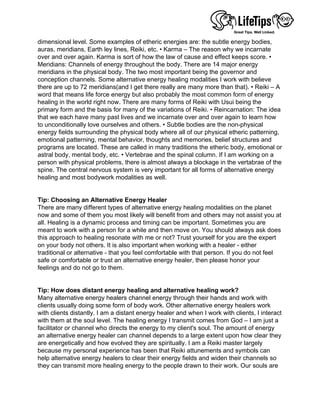 dimensional level. Some examples of etheric energies are: the subtle energy bodies,
auras, meridians, Earth ley lines, Reiki, etc. • Karma – The reason why we incarnate
over and over again. Karma is sort of how the law of cause and effect keeps score. •
Meridians: Channels of energy throughout the body. There are 14 major energy
meridians in the physical body. The two most important being the governor and
conception channels. Some alternative energy healing modalities I work with believe
there are up to 72 meridians(and I get there really are many more than that). • Reiki – A
word that means life force energy but also probably the most common form of energy
healing in the world right now. There are many forms of Reiki with Usui being the
primary form and the basis for many of the variations of Reiki. • Reincarnation: The idea
that we each have many past lives and we incarnate over and over again to learn how
to unconditionally love ourselves and others. • Subtle bodies are the non-physical
energy fields surrounding the physical body where all of our physical etheric patterning,
emotional patterning, mental behavior, thoughts and memories, belief structures and
programs are located. These are called in many traditions the etheric body, emotional or
astral body, mental body, etc. • Vertebrae and the spinal column. If I am working on a
person with physical problems, there is almost always a blockage in the vertabrae of the
spine. The central nervous system is very important for all forms of alternative energy
healing and most bodywork modalities as well.
 
 
Tip: Choosing an Alternative Energy Healer
There are many different types of alternative energy healing modalities on the planet
now and some of them you most likely will benefit from and others may not assist you at
all. Healing is a dynamic process and timing can be important. Sometimes you are
meant to work with a person for a while and then move on. You should always ask does
this approach to healing resonate with me or not? Trust yourself for you are the expert
on your body not others. It is also important when working with a healer - either
traditional or alternative - that you feel comfortable with that person. If you do not feel
safe or comfortable or trust an alternative energy healer, then please honor your
feelings and do not go to them.
 
 
Tip: How does distant energy healing and alternative healing work?
Many alternative energy healers channel energy through their hands and work with
clients usually doing some form of body work. Other alternative energy healers work
with clients distantly. I am a distant energy healer and when I work with clients, I interact
with them at the soul level. The healing energy I transmit comes from God – I am just a
facilitator or channel who directs the energy to my client's soul. The amount of energy
an alternative energy healer can channel depends to a large extent upon how clear they
are energetically and how evolved they are spiritually. I am a Reiki master largely
because my personal experience has been that Reiki attunements and symbols can
help alternative energy healers to clear their energy fields and widen their channels so
they can transmit more healing energy to the people drawn to their work. Our souls are
 