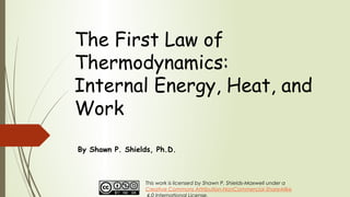 The First Law of
Thermodynamics:
Internal Energy, Heat, and
Work
By Shawn P. Shields, Ph.D.
This work is licensed by Shawn P. Shields-Maxwell under a
Creative Commons Attribution-NonCommercial-ShareAlike
 